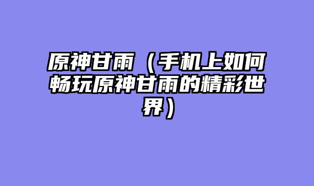 原神甘雨（手机上如何畅玩原神甘雨的精彩世界）