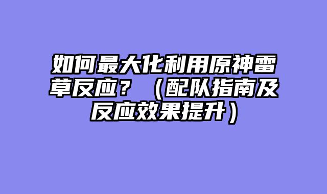 如何最大化利用原神雷草反应？（配队指南及反应效果提升）