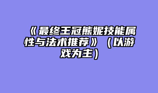 《最终王冠熊妮技能属性与法术推荐》（以游戏为主）