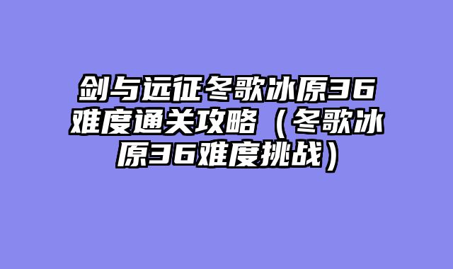 剑与远征冬歌冰原36难度通关攻略（冬歌冰原36难度挑战）