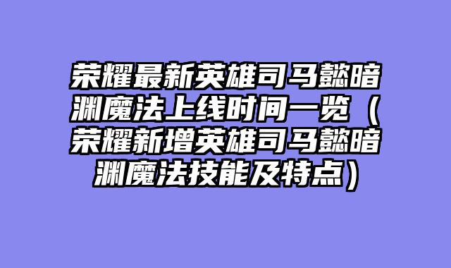 荣耀最新英雄司马懿暗渊魔法上线时间一览（荣耀新增英雄司马懿暗渊魔法技能及特点）