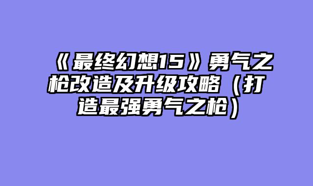 《最终幻想15》勇气之枪改造及升级攻略（打造最强勇气之枪）