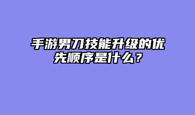 手游男刀技能升级的优先顺序是什么？