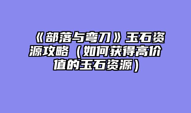 《部落与弯刀》玉石资源攻略(如何获得高价值的玉石资源)