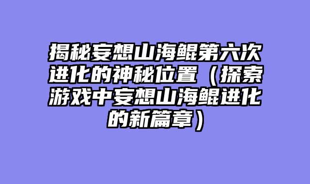 揭秘妄想山海鲲第六次进化的神秘位置（探索游戏中妄想山海鲲进化的新篇章）