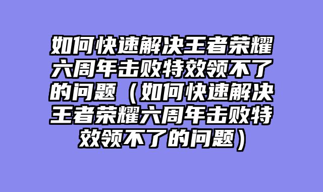 如何快速解决王者荣耀六周年击败特效领不了的问题（如何快速解决王者荣耀六周年击败特效领不了的问题）