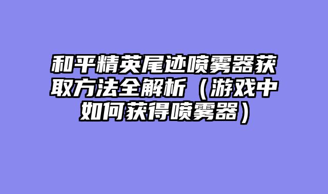 和平精英尾迹喷雾器获取方法全解析（游戏中如何获得喷雾器）