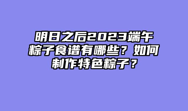 明日之后2023端午粽子食谱有哪些？如何制作特色粽子？