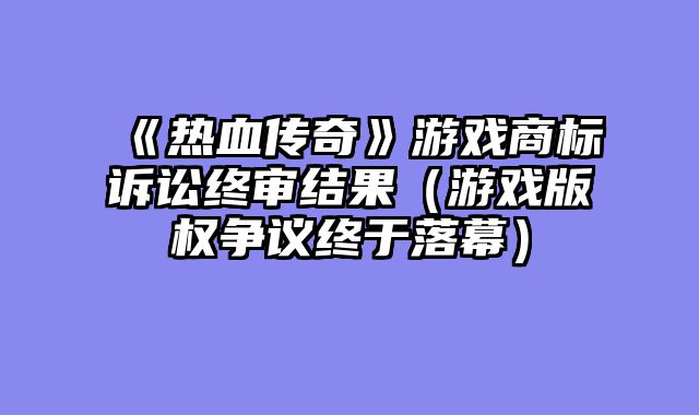 《热血传奇》游戏商标诉讼终审结果（游戏版权争议终于落幕）