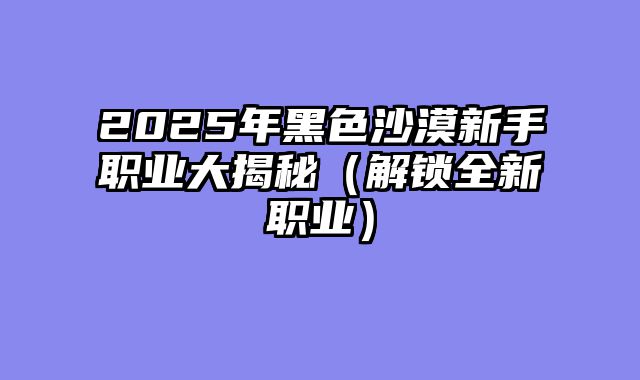 2025年黑色沙漠新手职业大揭秘（解锁全新职业）