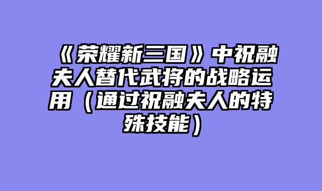 《荣耀新三国》中祝融夫人替代武将的战略运用（通过祝融夫人的特殊技能）