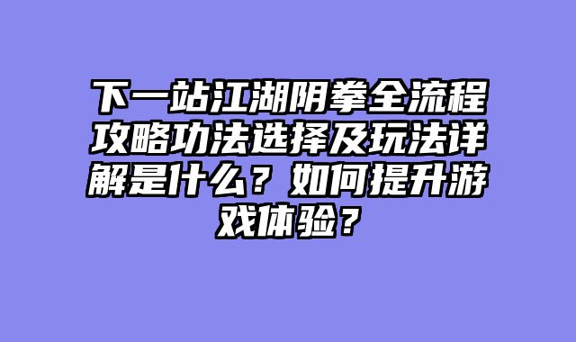 下一站江湖阴拳全流程攻略功法选择及玩法详解是什么？如何提升游戏体验？