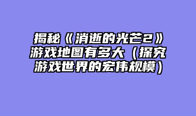 揭秘《消逝的光芒2》游戏地图有多大(探究游戏世界的宏伟规模)