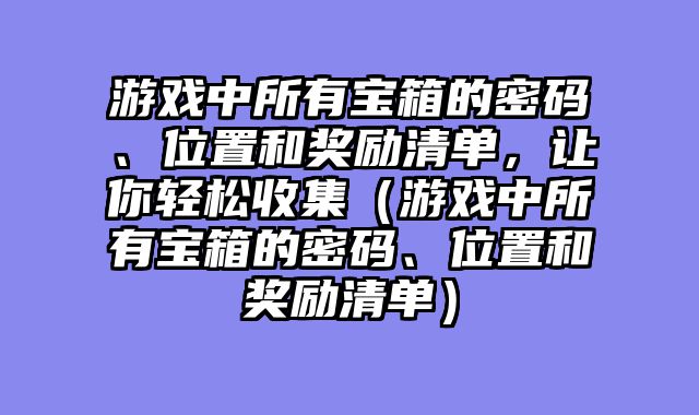 游戏中所有宝箱的密码、位置和奖励清单，让你轻松收集（游戏中所有宝箱的密码、位置和奖励清单）