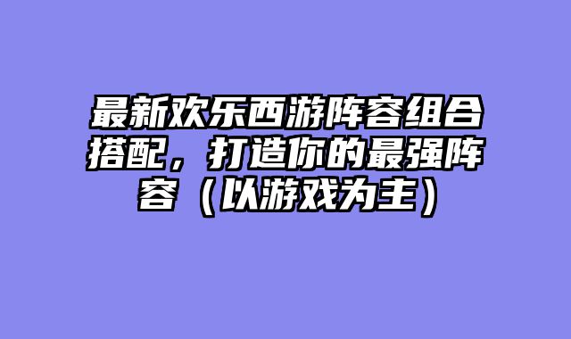 最新欢乐西游阵容组合搭配，打造你的最强阵容（以游戏为主）