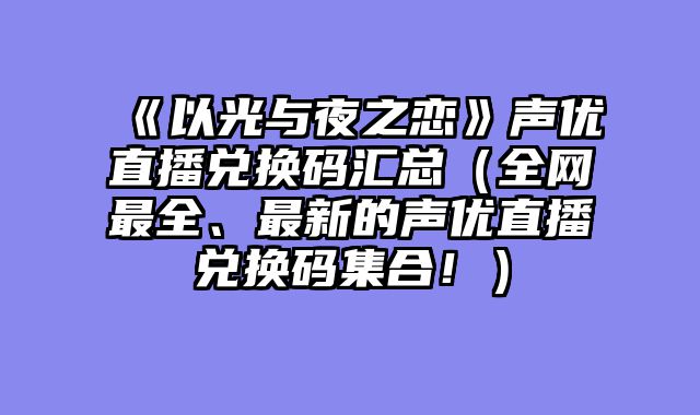 《以光与夜之恋》声优直播兑换码汇总（全网最全、最新的声优直播兑换码集合！）