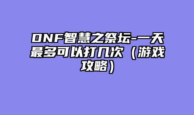 DNF智慧之祭坛-一天最多可以打几次（游戏攻略）