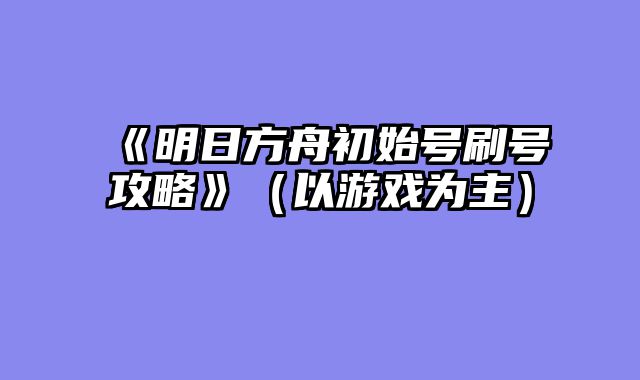 《明日方舟初始号刷号攻略》（以游戏为主）
