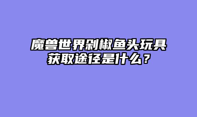 魔兽世界剁椒鱼头玩具获取途径是什么？