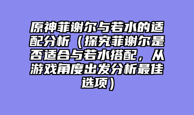 原神菲谢尔与若水的适配分析（探究菲谢尔是否适合与若水搭配，从游戏角度出发分析最佳选项）