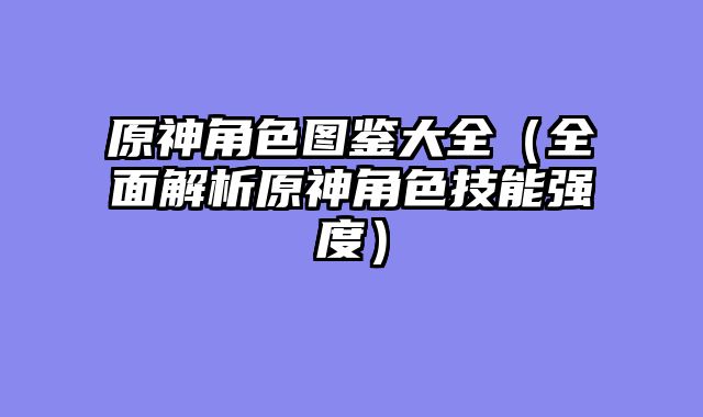 原神角色图鉴大全（全面解析原神角色技能强度）