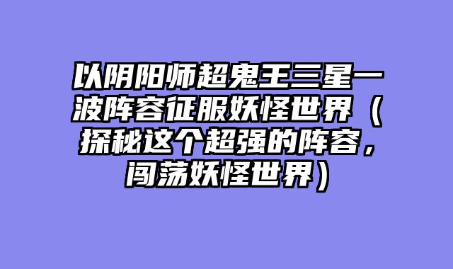 以阴阳师超鬼王三星一波阵容征服妖怪世界（探秘这个超强的阵容，闯荡妖怪世界）