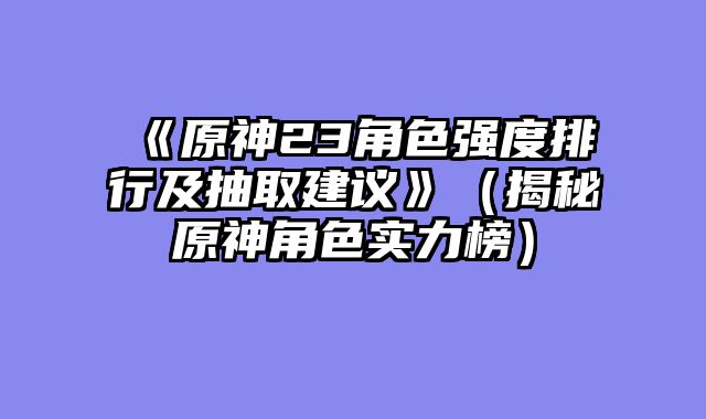 《原神23角色强度排行及抽取建议》（揭秘原神角色实力榜）