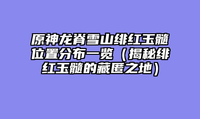 原神龙脊雪山绯红玉髓位置分布一览（揭秘绯红玉髓的藏匿之地）