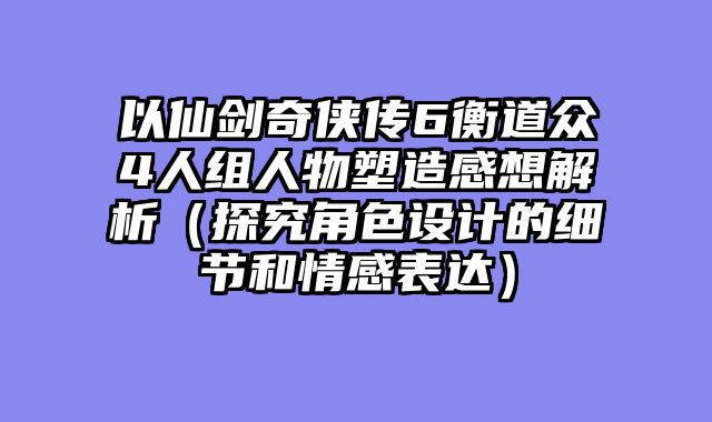 以仙剑奇侠传6衡道众4人组人物塑造感想解析(探究角色设计的细节和情感表达)