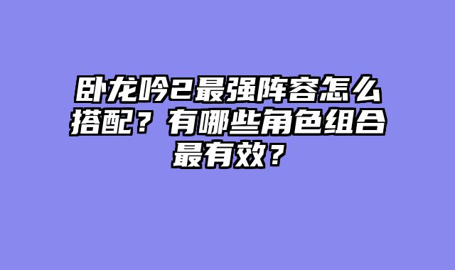 卧龙吟2最强阵容怎么搭配?有哪些角色组合最有效?