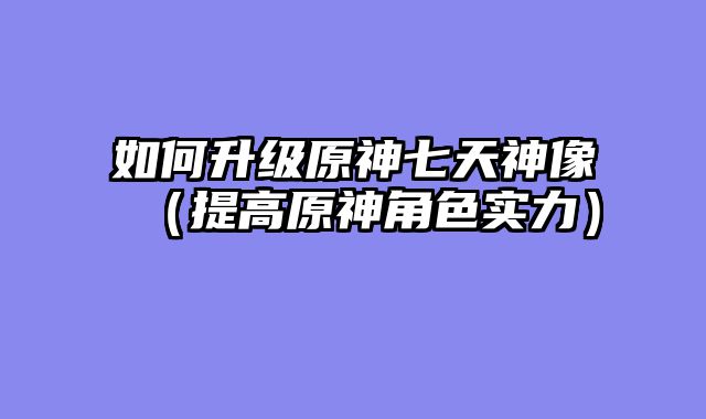 如何升级原神七天神像（提高原神角色实力）