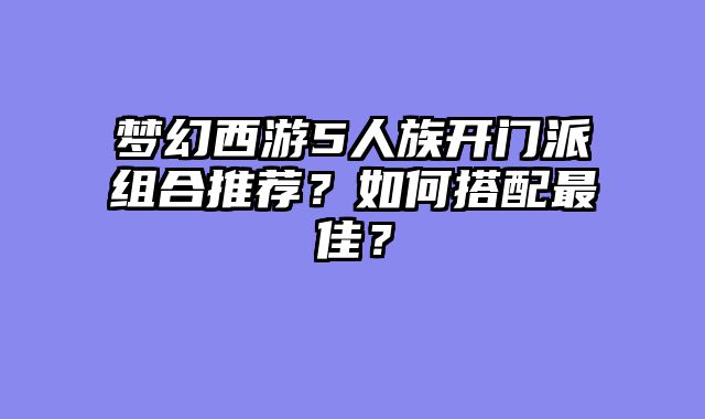 梦幻西游5人族开门派组合推荐？如何搭配最佳？