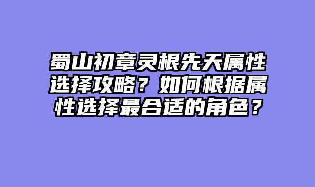 蜀山初章灵根先天属性选择攻略?如何根据属性选择最合适的角色?