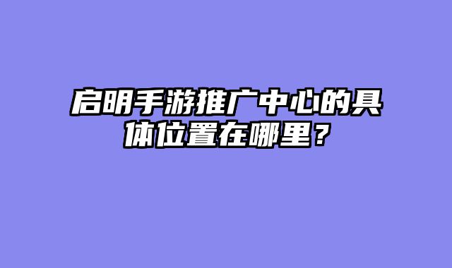 启明手游推广中心的具体位置在哪里？