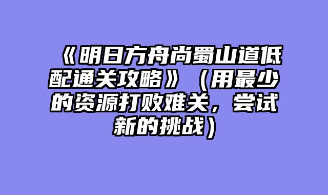 《明日方舟尚蜀山道低配通关攻略》（用最少的资源打败难关，尝试新的挑战）
