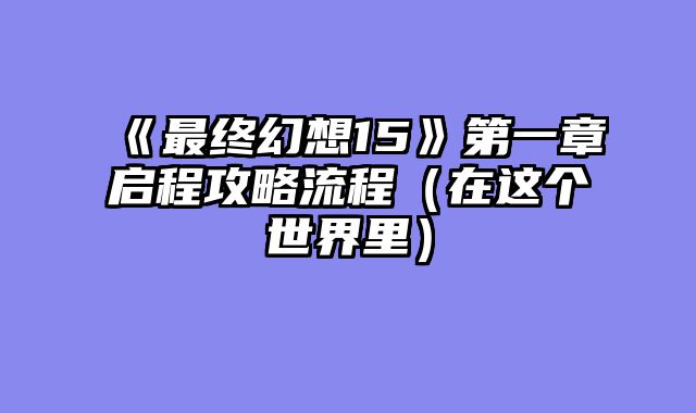 《最终幻想15》第一章启程攻略流程（在这个世界里）