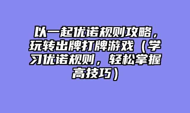 以一起优诺规则攻略，玩转出牌打牌游戏（学习优诺规则，轻松掌握高技巧）