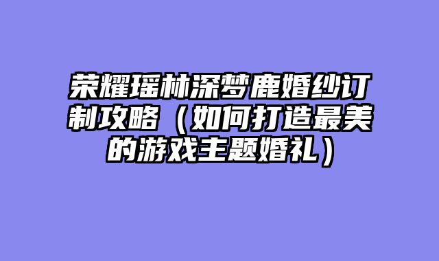 荣耀瑶林深梦鹿婚纱订制攻略（如何打造最美的游戏主题婚礼）