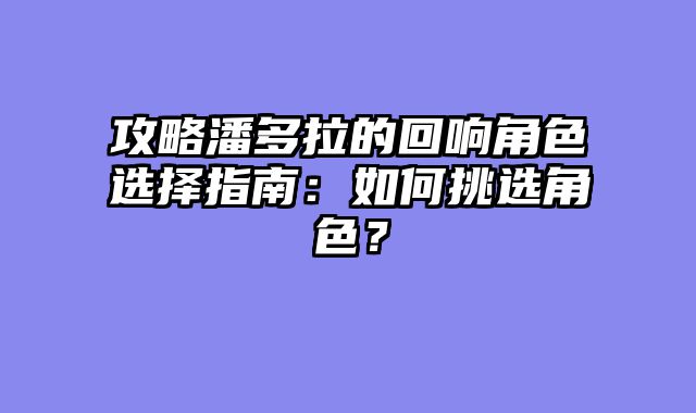 攻略潘多拉的回响角色选择指南：如何挑选角色？