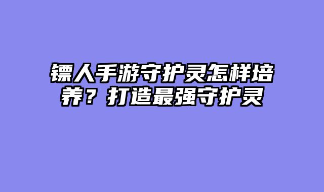 镖人手游守护灵怎样培养？打造最强守护灵