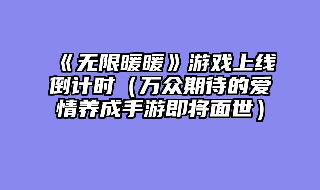 《无限暖暖》游戏上线倒计时（万众期待的爱情养成手游即将面世）