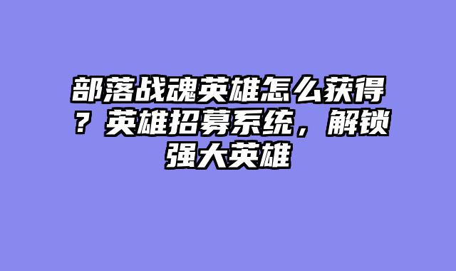 部落战魂英雄怎么获得？英雄招募系统，解锁强大英雄