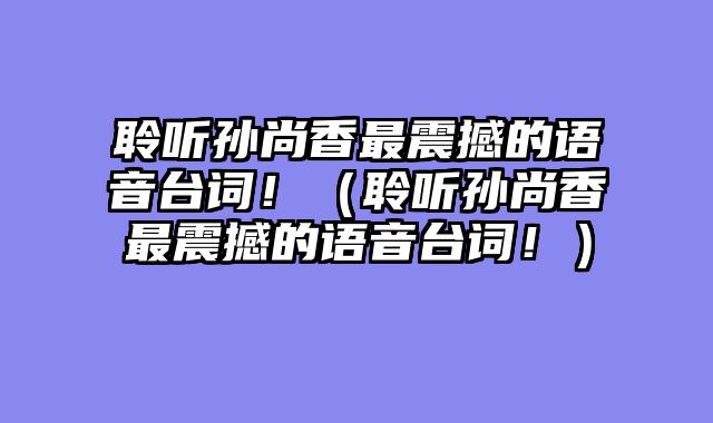 聆听孙尚香最震撼的语音台词！（聆听孙尚香最震撼的语音台词！）