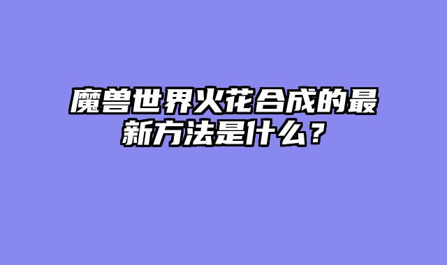 魔兽世界火花合成的最新方法是什么？