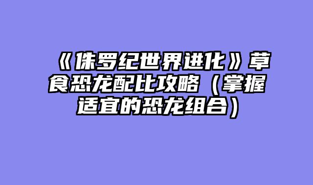 《侏罗纪世界进化》草食恐龙配比攻略（掌握适宜的恐龙组合）