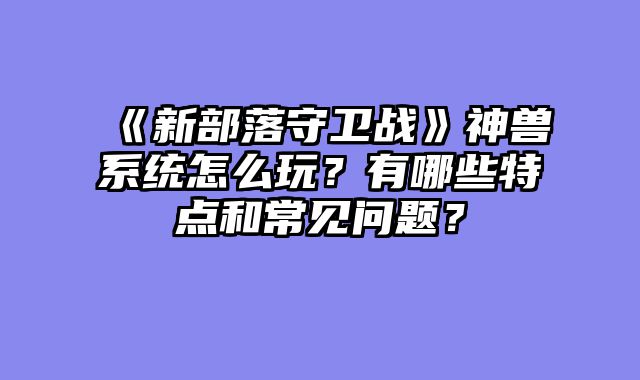 《新部落守卫战》神兽系统怎么玩？有哪些特点和常见问题？