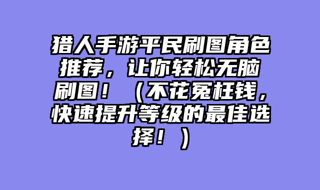 猎人手游平民刷图角色推荐，让你轻松无脑刷图！（不花冤枉钱，快速提升等级的最佳选择！）
