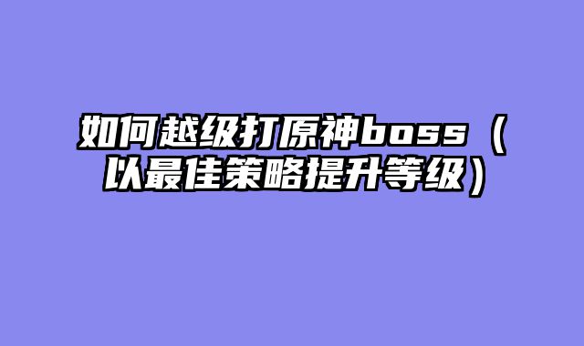 如何越级打原神boss（以最佳策略提升等级）