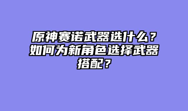 原神赛诺武器选什么？如何为新角色选择武器搭配？