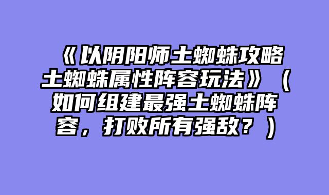 《以阴阳师土蜘蛛攻略土蜘蛛属性阵容玩法》（如何组建最强土蜘蛛阵容，打败所有强敌？）